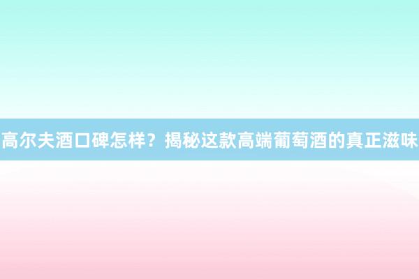 高尔夫酒口碑怎样？揭秘这款高端葡萄酒的真正滋味