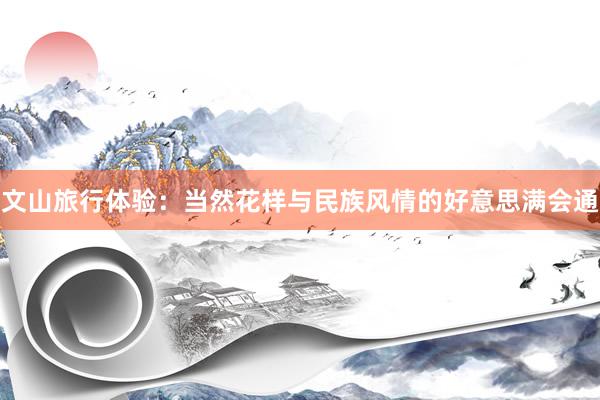 文山旅行体验：当然花样与民族风情的好意思满会通