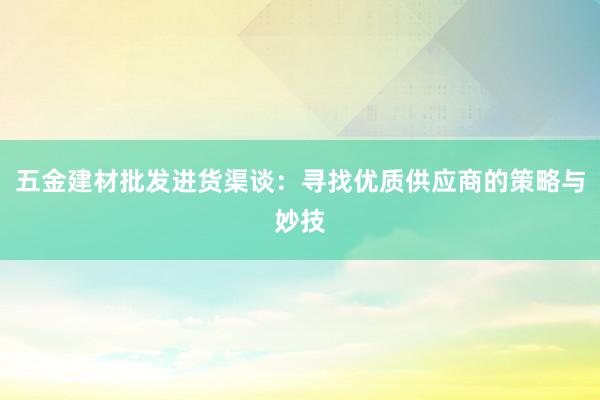 五金建材批发进货渠谈：寻找优质供应商的策略与妙技