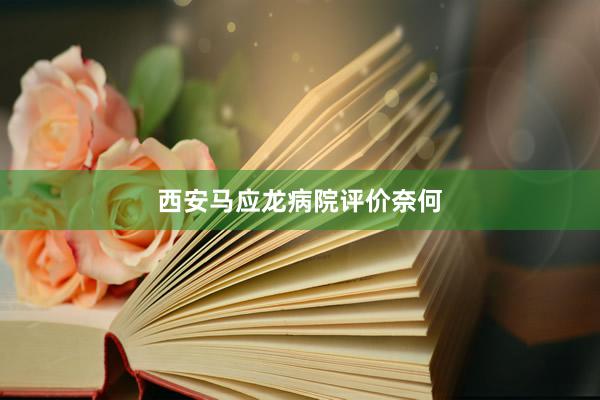 西安马应龙病院评价奈何